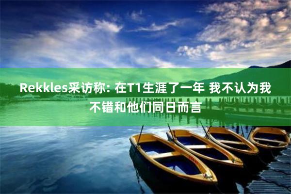 Rekkles采访称: 在T1生涯了一年 我不认为我不错和他们同日而言