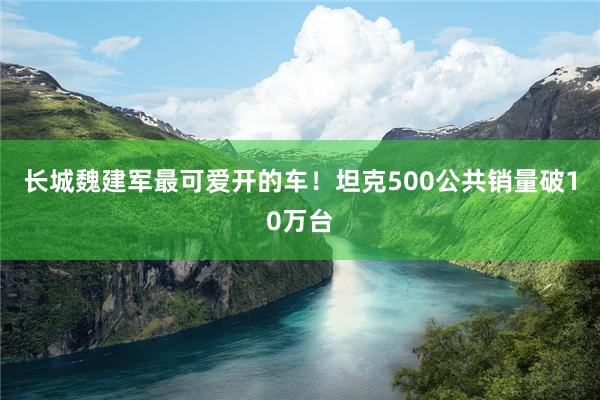 长城魏建军最可爱开的车！坦克500公共销量破10万台