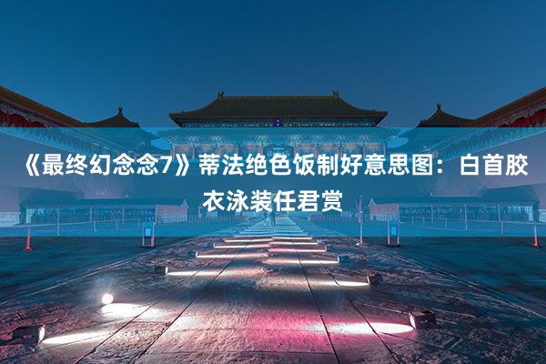 《最终幻念念7》蒂法绝色饭制好意思图：白首胶衣泳装任君赏
