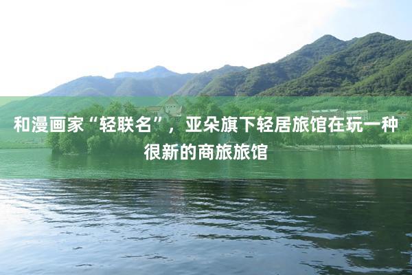 和漫画家“轻联名”，亚朵旗下轻居旅馆在玩一种很新的商旅旅馆