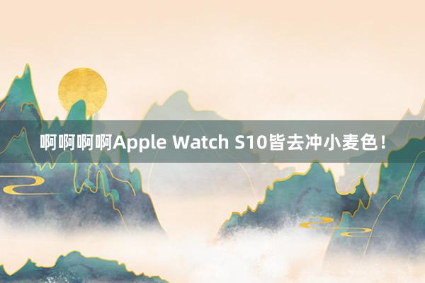 啊啊啊啊Apple Watch S10皆去冲小麦色！