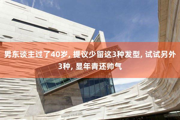 男东谈主过了40岁, 提议少留这3种发型, 试试另外3种, 显年青还帅气