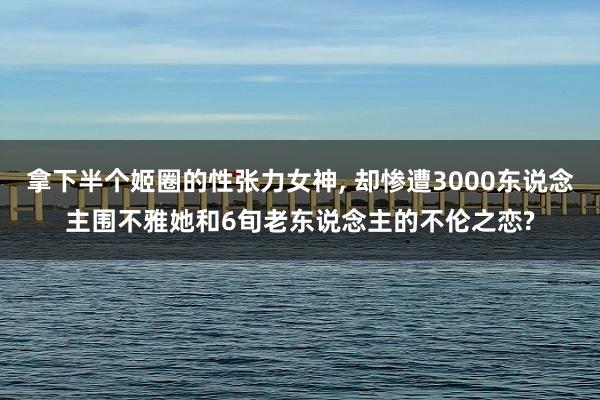 拿下半个姬圈的性张力女神, 却惨遭3000东说念主围不雅她和6旬老东说念主的不伦之恋?