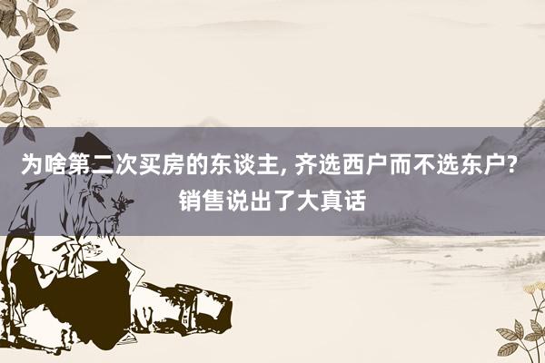为啥第二次买房的东谈主, 齐选西户而不选东户? 销售说出了大真话